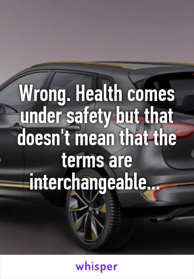 Wrong. Health comes under safety but that doesn't mean that the terms are interchangeable... 