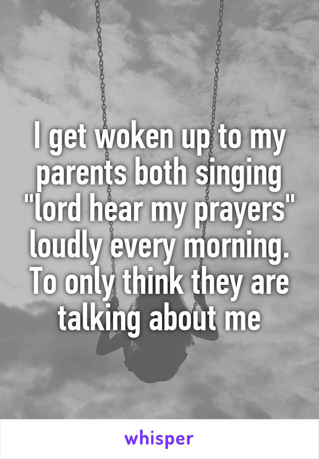 I get woken up to my parents both singing "lord hear my prayers" loudly every morning. To only think they are talking about me