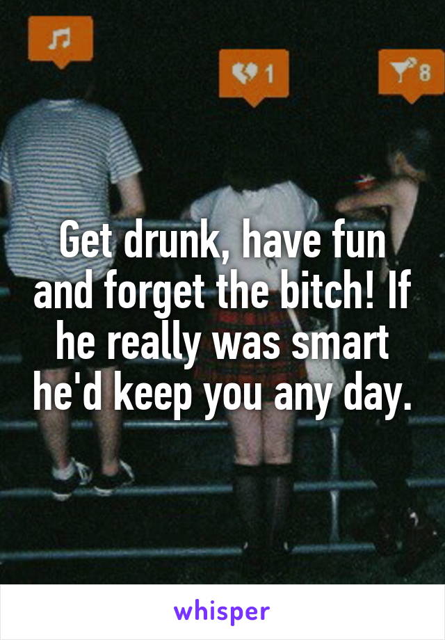 Get drunk, have fun and forget the bitch! If he really was smart he'd keep you any day.