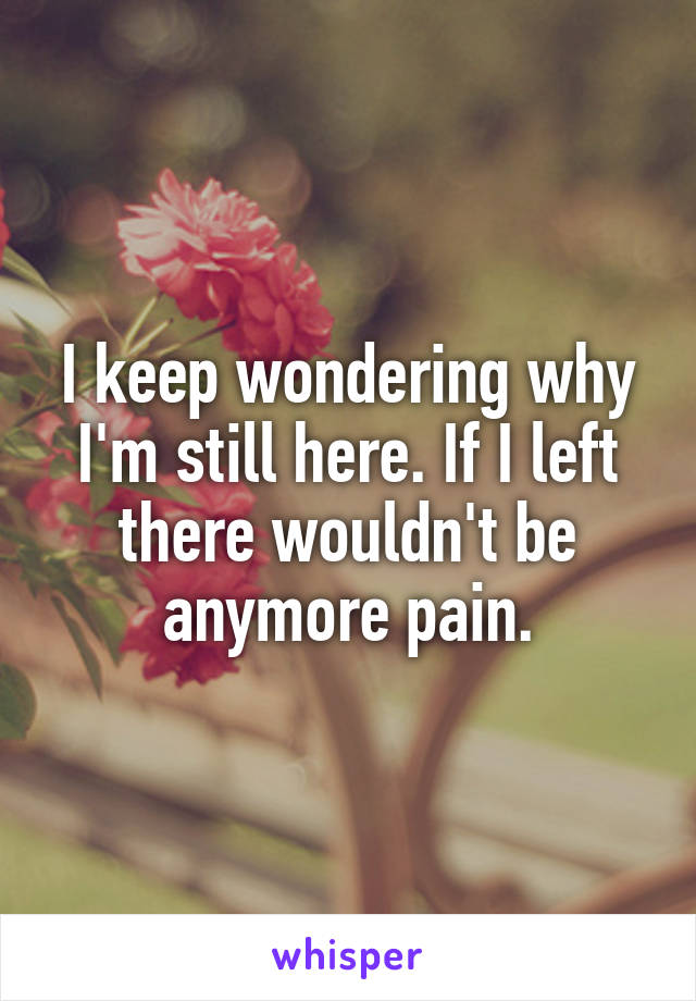 I keep wondering why I'm still here. If I left there wouldn't be anymore pain.