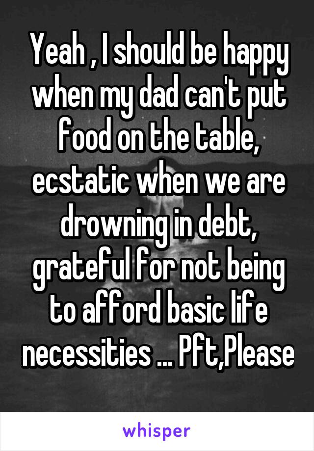 Yeah , I should be happy when my dad can't put food on the table, ecstatic when we are drowning in debt, grateful for not being to afford basic life necessities ... Pft,Please 