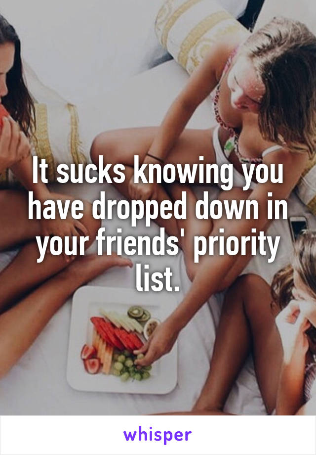 It sucks knowing you have dropped down in your friends' priority list.