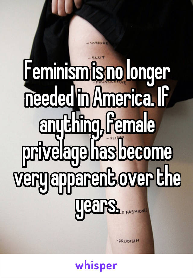 Feminism is no longer needed in America. If anything, female privelage has become very apparent over the years.