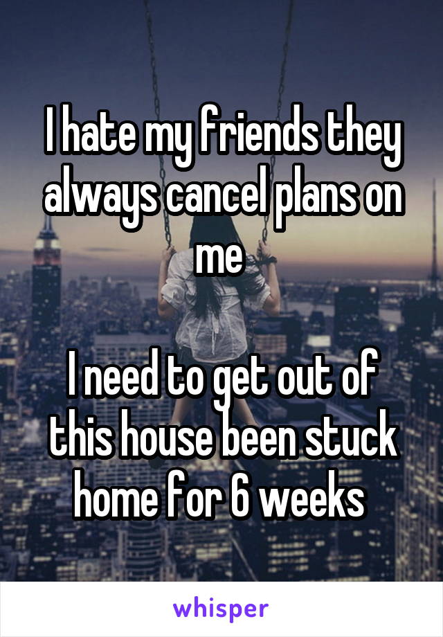 I hate my friends they always cancel plans on me 

I need to get out of this house been stuck home for 6 weeks 
