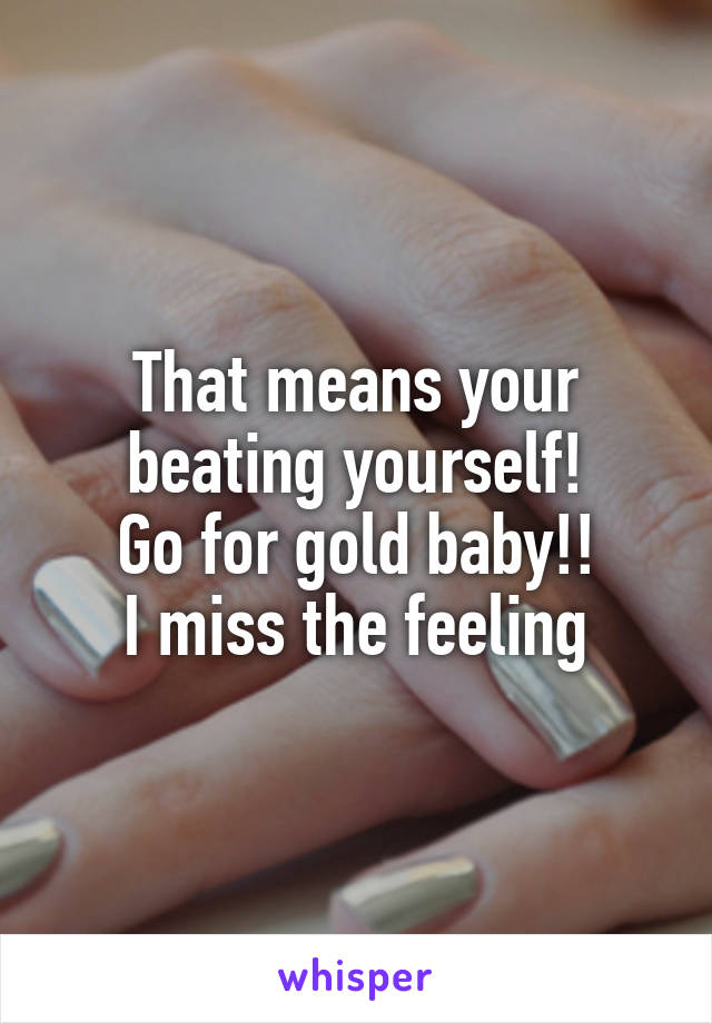 That means your beating yourself!
Go for gold baby!!
I miss the feeling