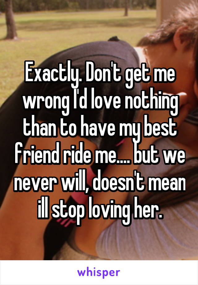 Exactly. Don't get me wrong I'd love nothing than to have my best friend ride me.... but we never will, doesn't mean ill stop loving her.