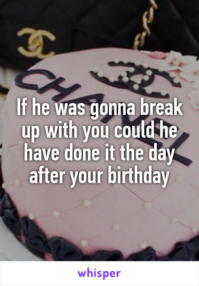 If he was gonna break up with you could he have done it the day after your birthday