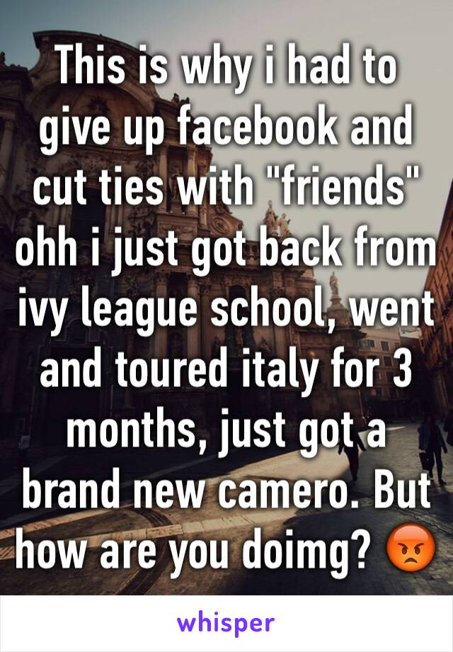 This is why i had to give up facebook and cut ties with "friends" ohh i just got back from ivy league school, went and toured italy for 3 months, just got a brand new camero. But how are you doimg? 😡