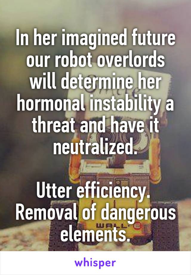 In her imagined future our robot overlords will determine her hormonal instability a threat and have it neutralized.

Utter efficiency.  Removal of dangerous elements.