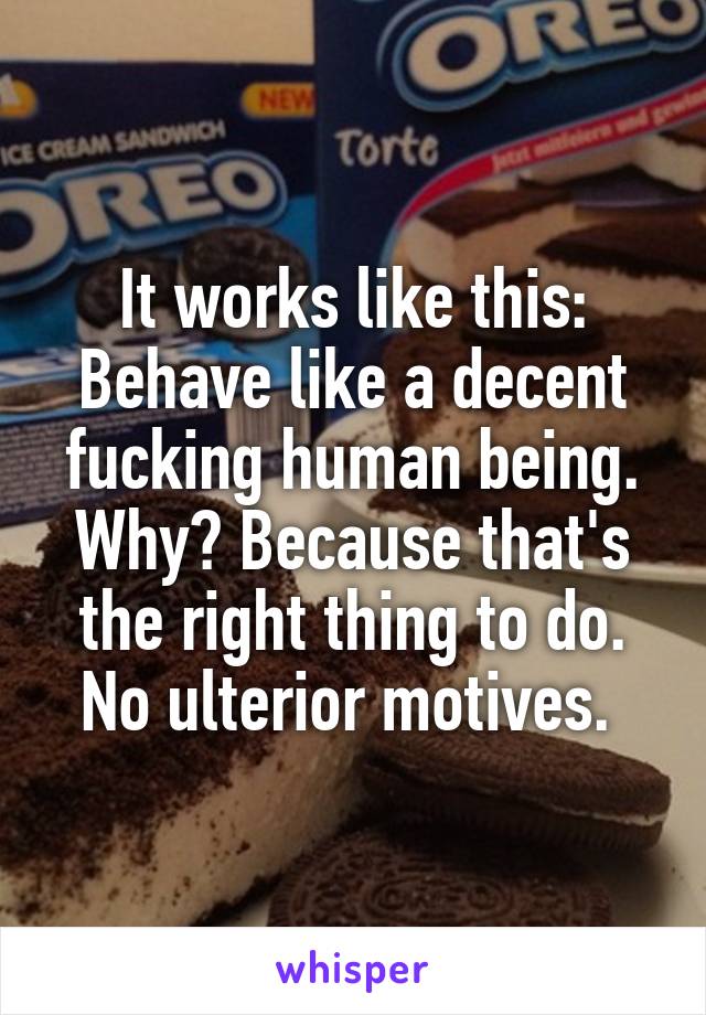 It works like this: Behave like a decent fucking human being. Why? Because that's the right thing to do. No ulterior motives. 