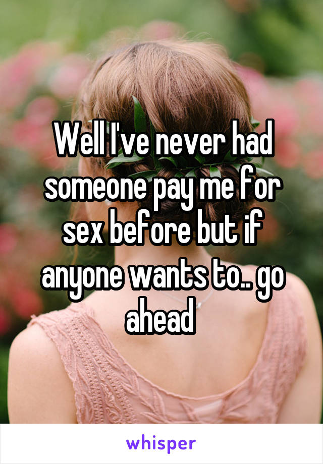 Well I've never had someone pay me for sex before but if anyone wants to.. go ahead 