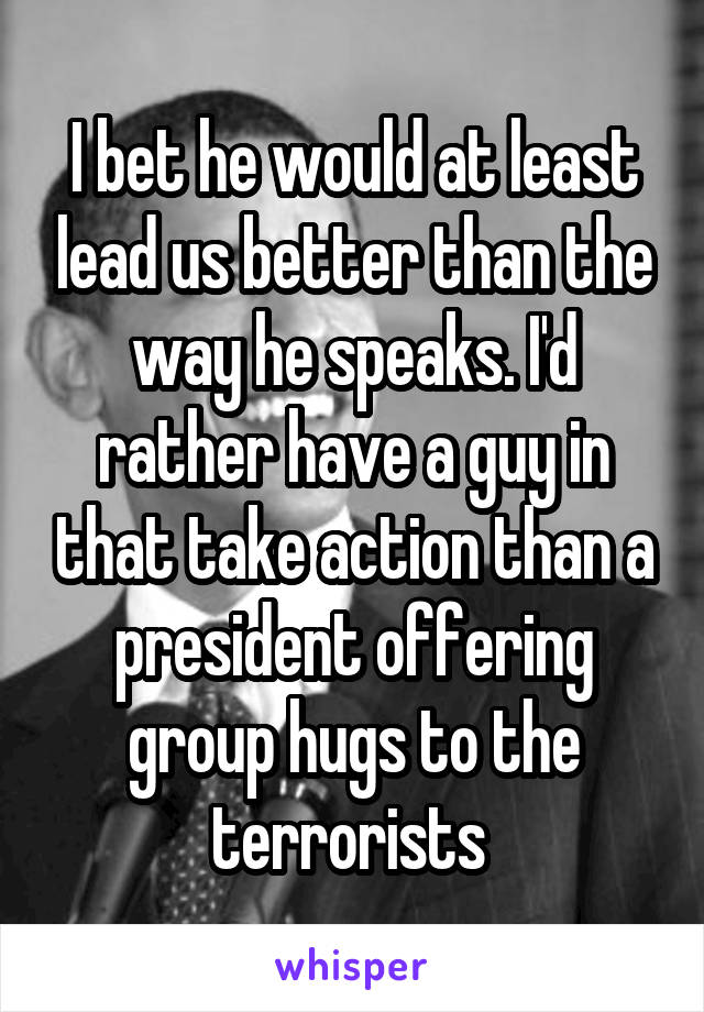 I bet he would at least lead us better than the way he speaks. I'd rather have a guy in that take action than a president offering group hugs to the terrorists 