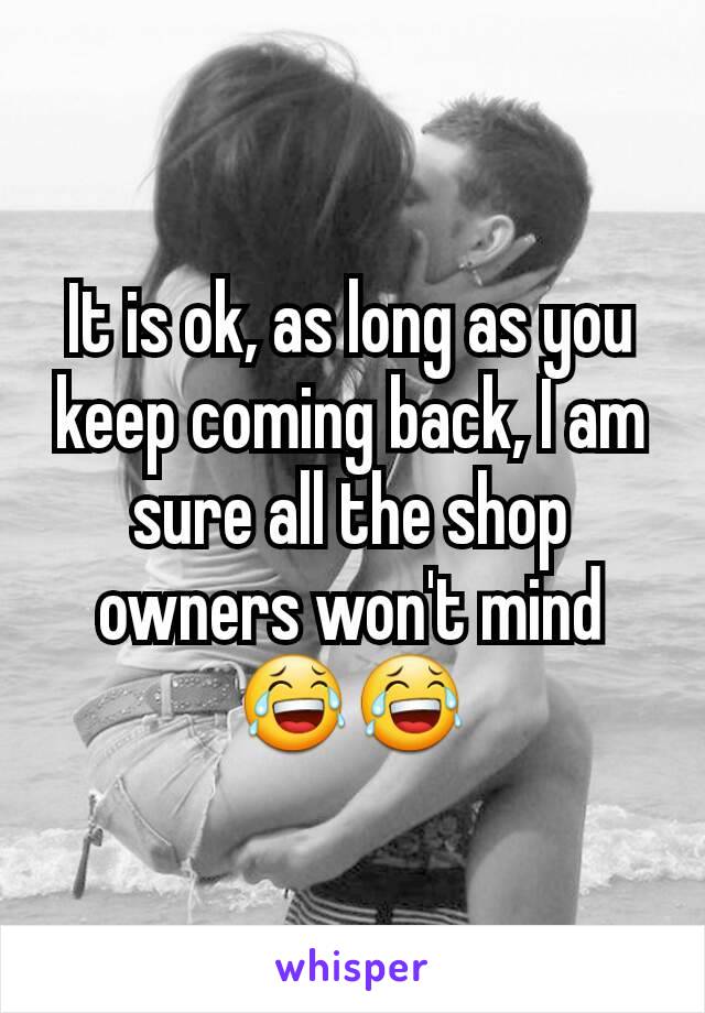 It is ok, as long as you keep coming back, I am sure all the shop owners won't mind😂😂