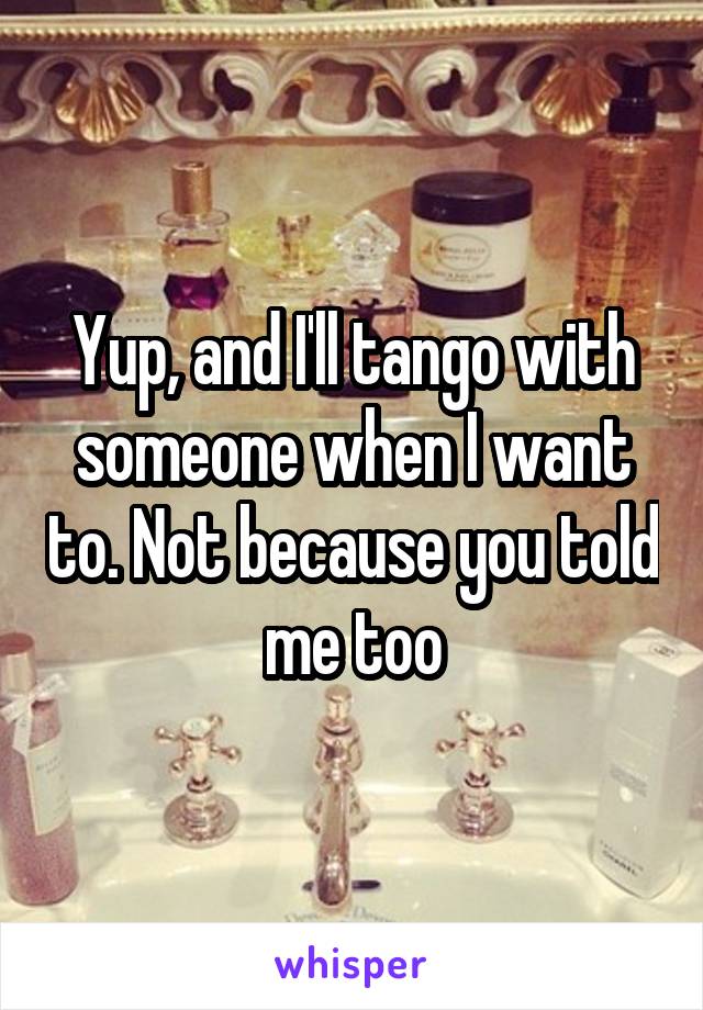 Yup, and I'll tango with someone when I want to. Not because you told me too