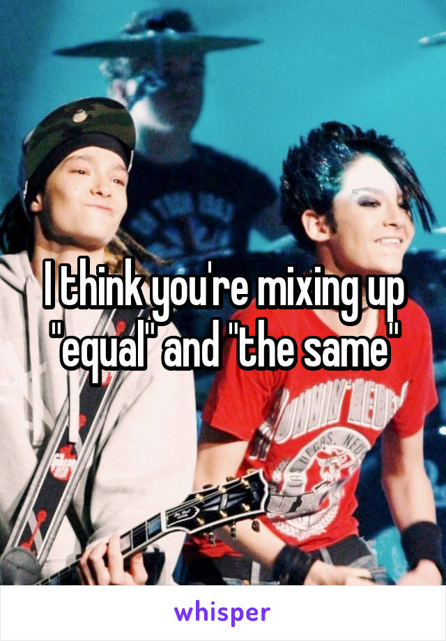 I think you're mixing up "equal" and "the same"