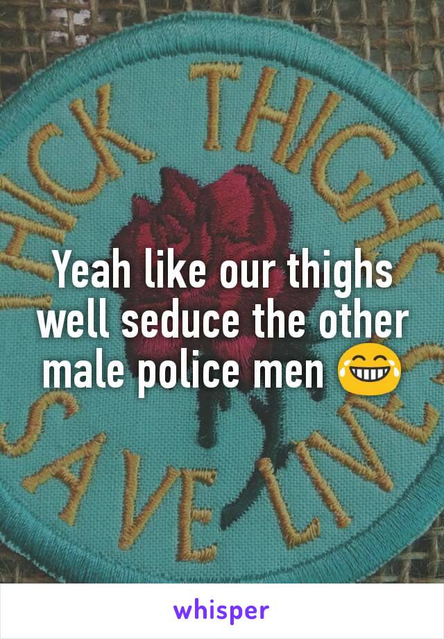 Yeah like our thighs well seduce the other male police men 😂