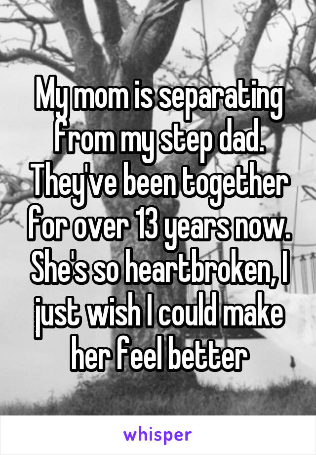 My mom is separating from my step dad. They've been together for over 13 years now. She's so heartbroken, I just wish I could make her feel better