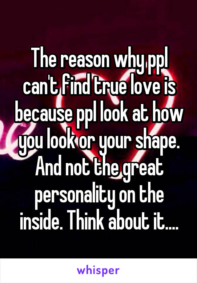The reason why ppl can't find true love is because ppl look at how you look or your shape. And not the great personality on the inside. Think about it....