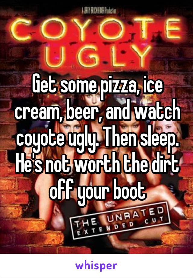 Get some pizza, ice cream, beer, and watch coyote ugly. Then sleep. He's not worth the dirt off your boot