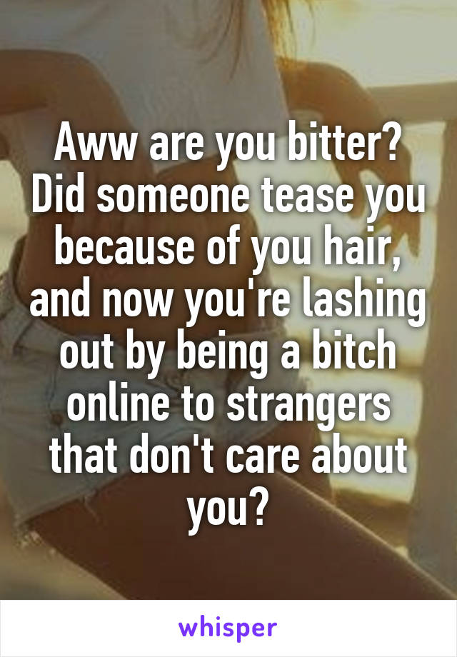 Aww are you bitter? Did someone tease you because of you hair, and now you're lashing out by being a bitch online to strangers that don't care about you?