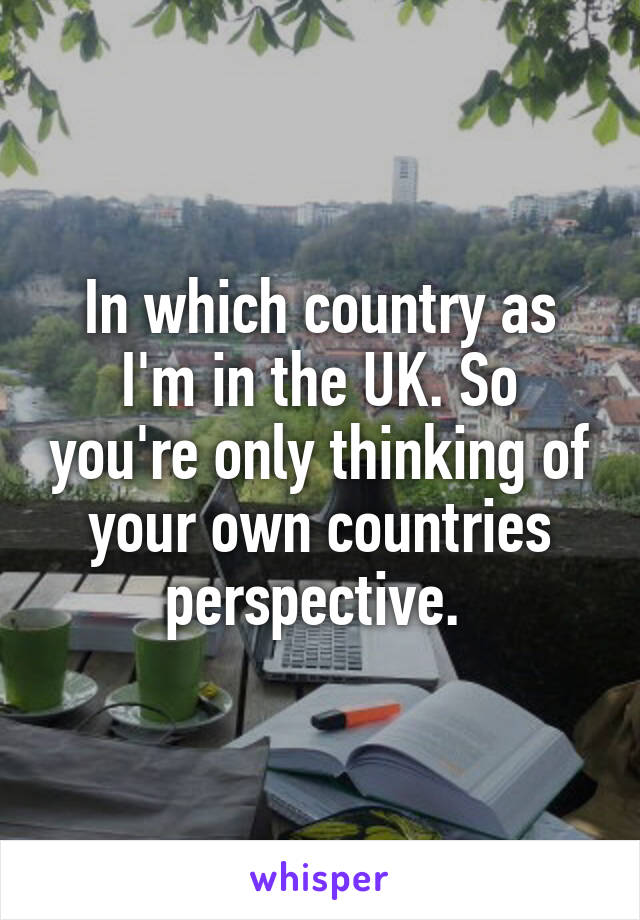 In which country as I'm in the UK. So you're only thinking of your own countries perspective. 