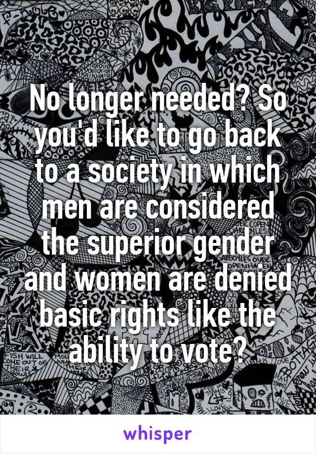 No longer needed? So you'd like to go back to a society in which men are considered the superior gender and women are denied basic rights like the ability to vote?