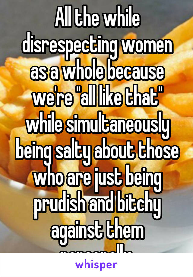 All the while disrespecting women as a whole because we're "all like that" while simultaneously being salty about those who are just being prudish and bitchy against them personally.