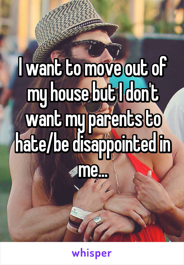 I want to move out of my house but I don't want my parents to hate/be disappointed in me...
