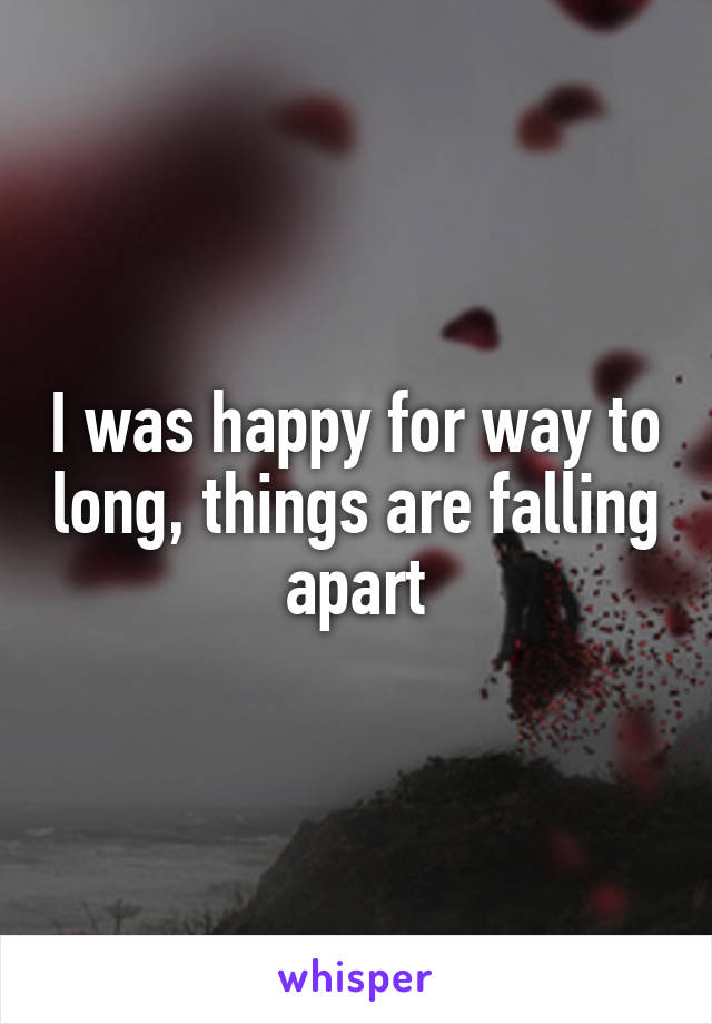 I was happy for way to long, things are falling apart