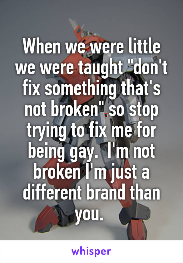 When we were little we were taught "don't fix something that's not broken" so stop trying to fix me for being gay.  I'm not broken I'm just a different brand than you. 