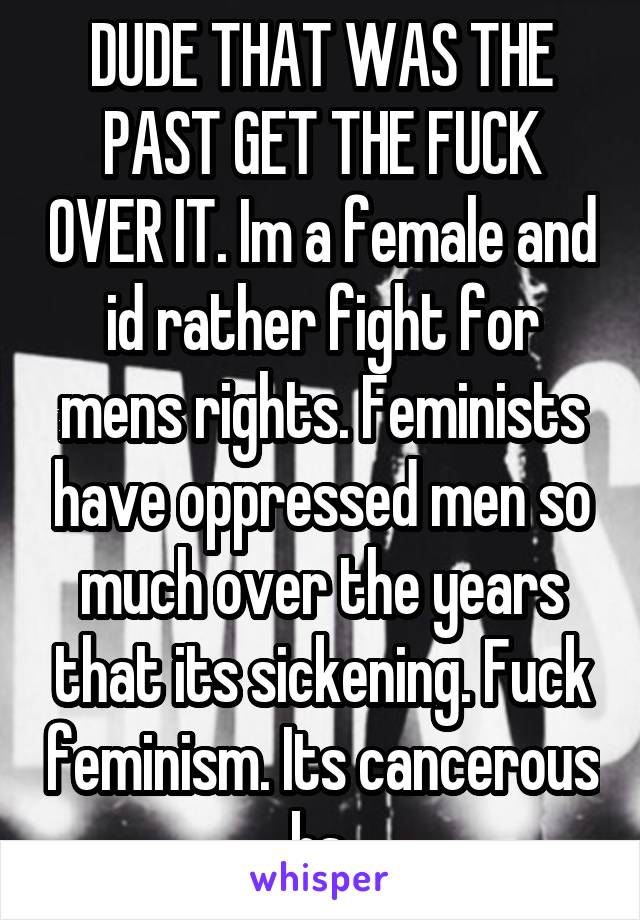 DUDE THAT WAS THE PAST GET THE FUCK OVER IT. Im a female and id rather fight for mens rights. Feminists have oppressed men so much over the years that its sickening. Fuck feminism. Its cancerous bs.