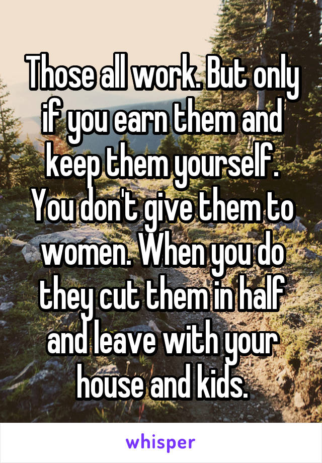 Those all work. But only if you earn them and keep them yourself. You don't give them to women. When you do they cut them in half and leave with your house and kids.