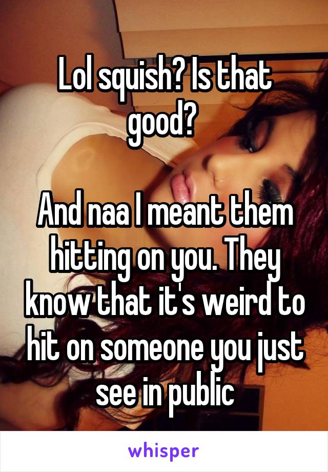 Lol squish? Is that good? 

And naa I meant them hitting on you. They know that it's weird to hit on someone you just see in public