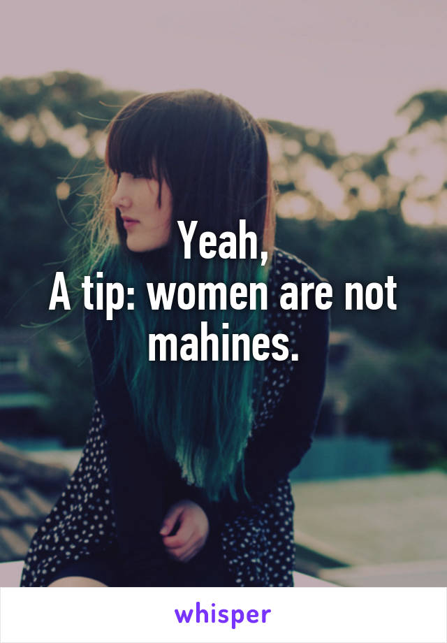 Yeah,
A tip: women are not mahines.
