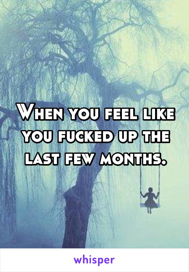 When you feel like you fucked up the last few months.