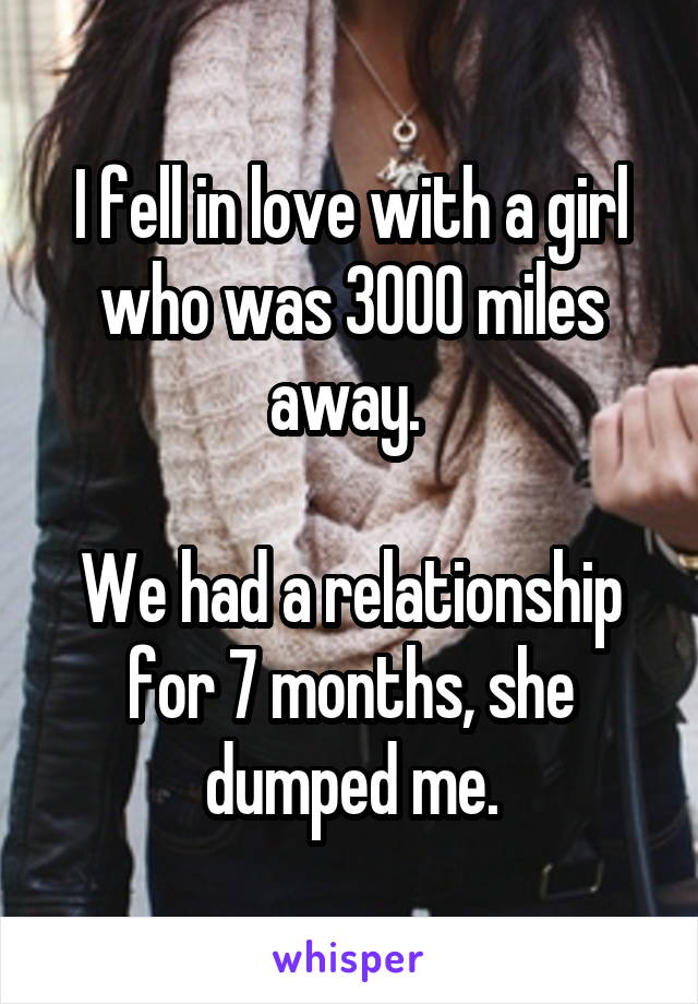 I fell in love with a girl who was 3000 miles away. 

We had a relationship for 7 months, she dumped me.