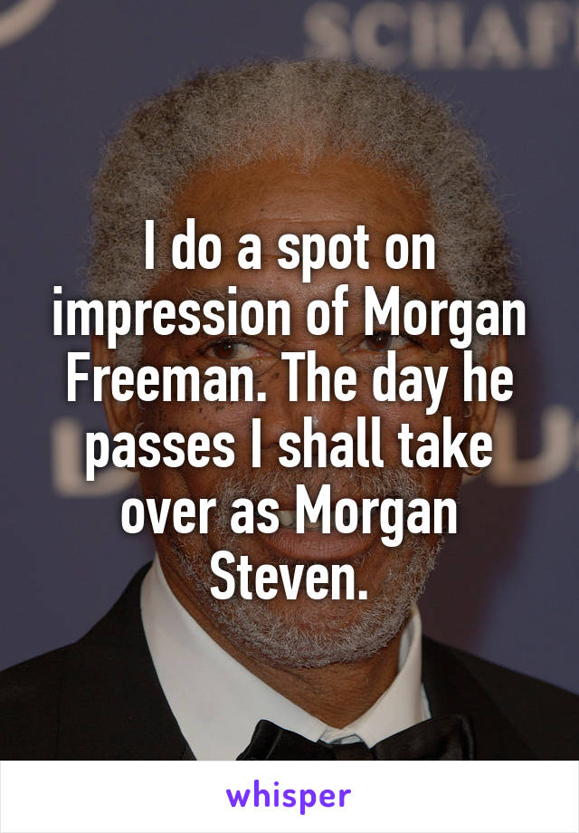 I do a spot on impression of Morgan Freeman. The day he passes I shall take over as Morgan Steven.
