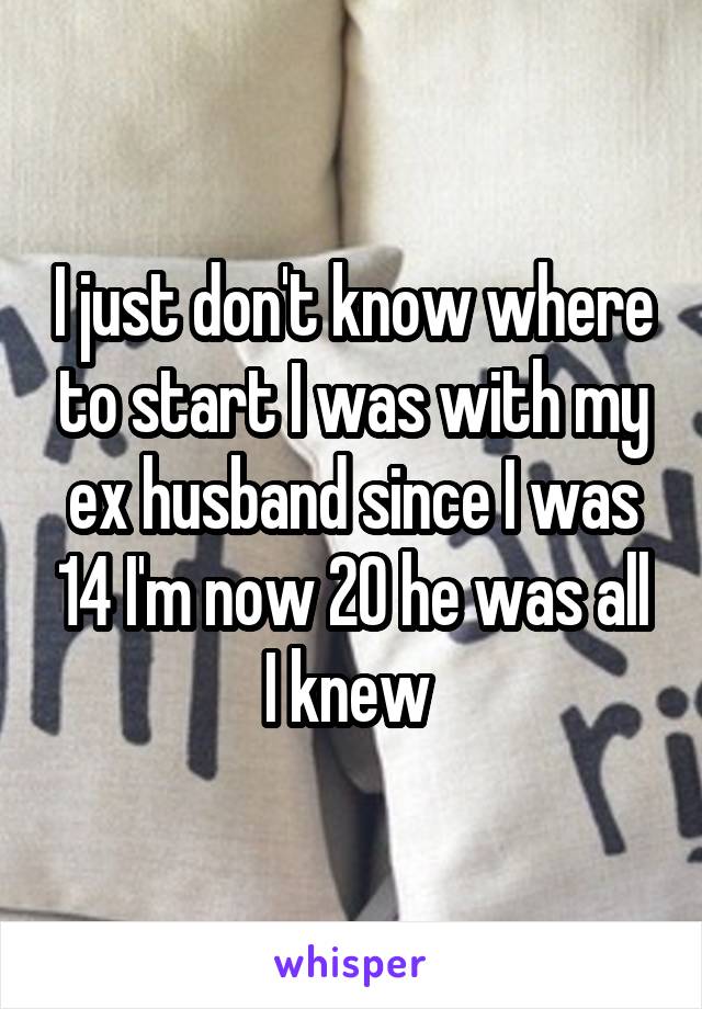 I just don't know where to start I was with my ex husband since I was 14 I'm now 20 he was all I knew 