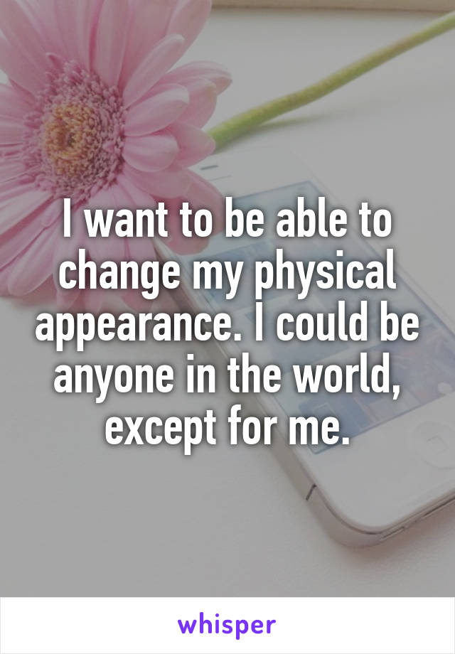 I want to be able to change my physical appearance. I could be anyone in the world, except for me.