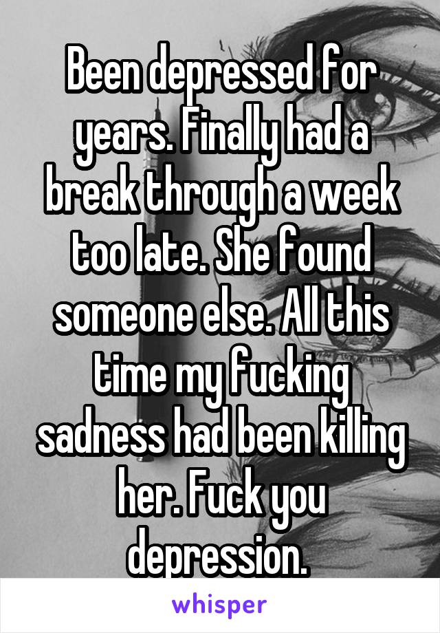 Been depressed for years. Finally had a break through a week too late. She found someone else. All this time my fucking sadness had been killing her. Fuck you depression. 