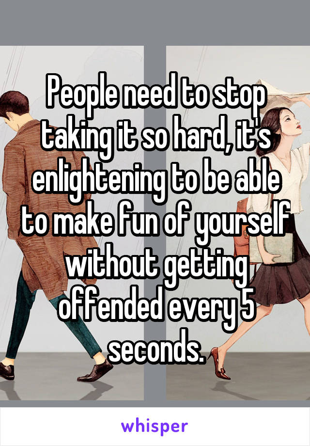 People need to stop taking it so hard, it's enlightening to be able to make fun of yourself without getting offended every 5 seconds.