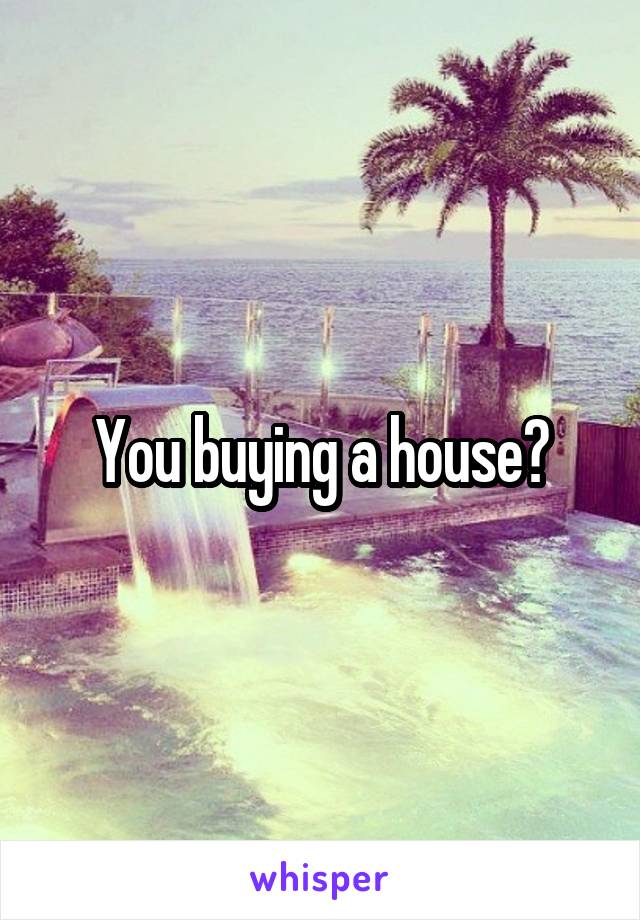 You buying a house?