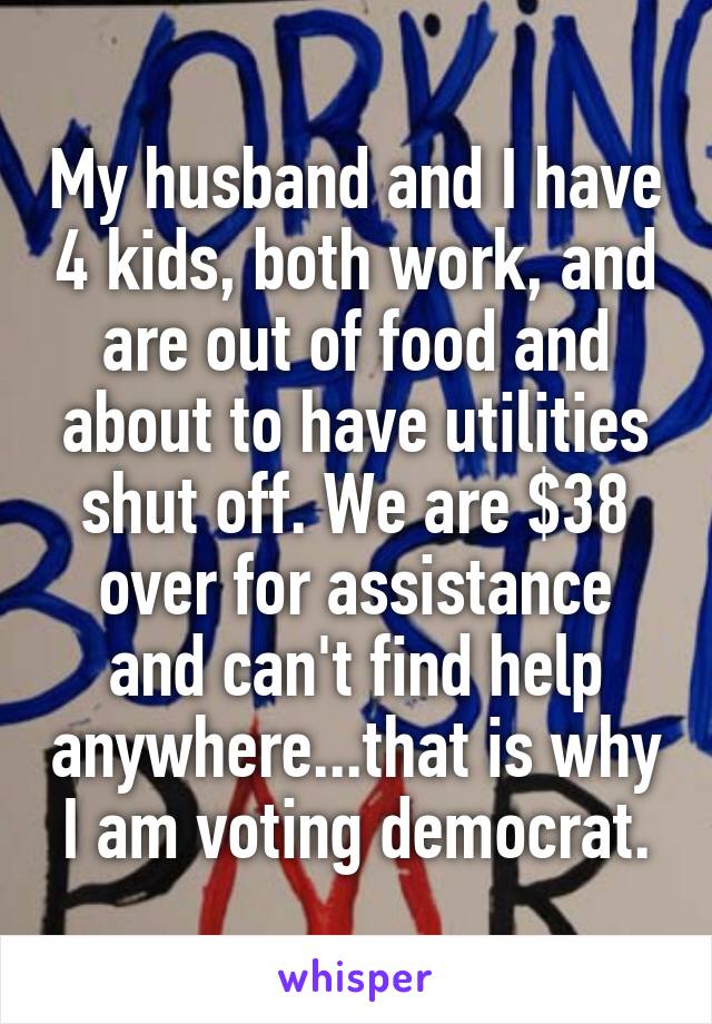 My husband and I have 4 kids, both work, and are out of food and about to have utilities shut off. We are $38 over for assistance and can't find help anywhere...that is why I am voting democrat.