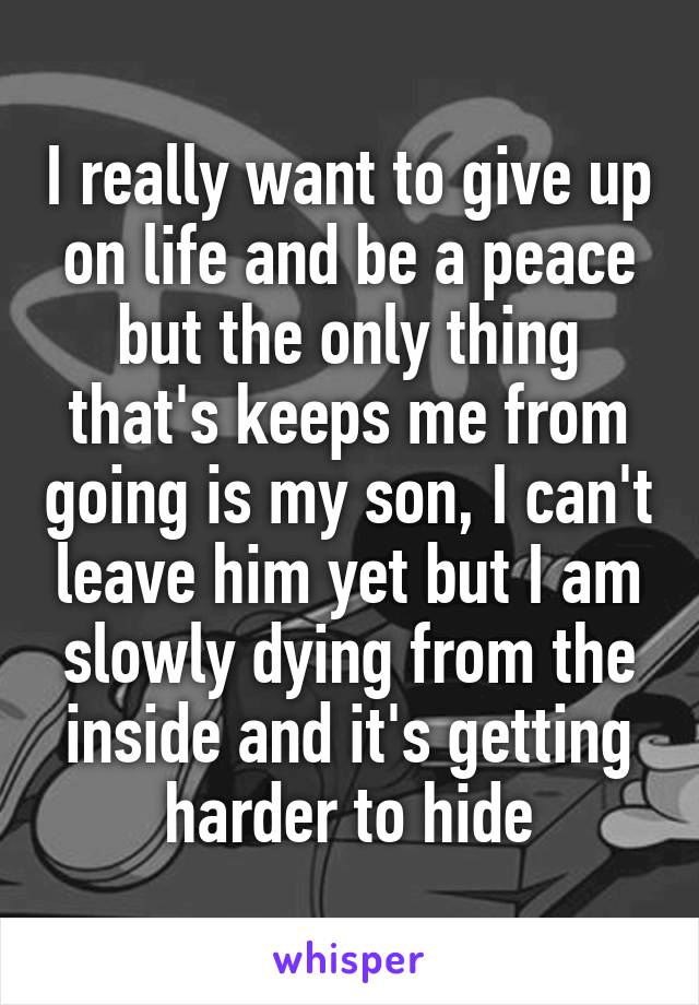I really want to give up on life and be a peace but the only thing that's keeps me from going is my son, I can't leave him yet but I am slowly dying from the inside and it's getting harder to hide