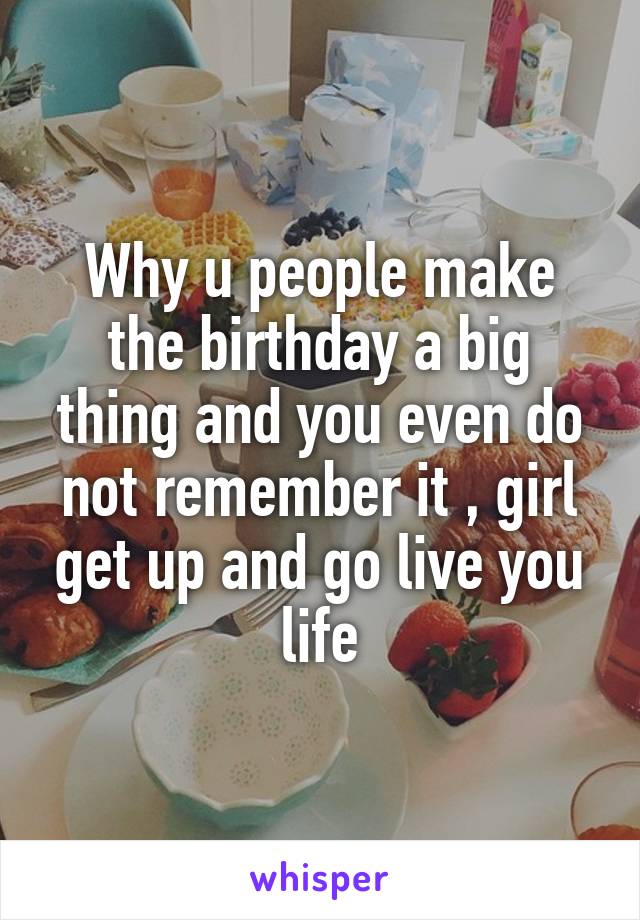 Why u people make the birthday a big thing and you even do not remember it , girl get up and go live you life