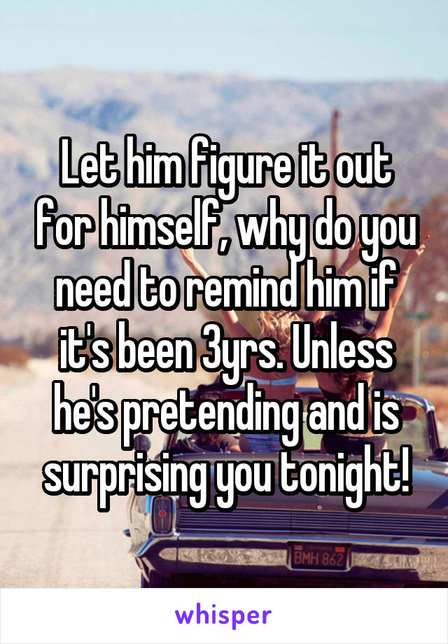Let him figure it out for himself, why do you need to remind him if it's been 3yrs. Unless he's pretending and is surprising you tonight!