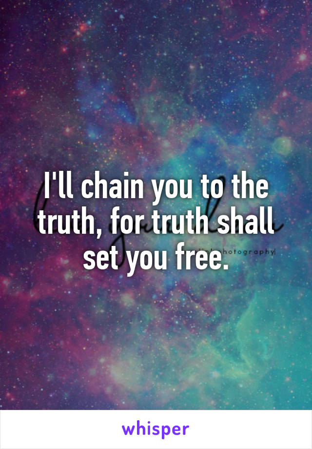 I'll chain you to the truth, for truth shall set you free.