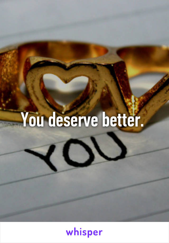 You deserve better. 