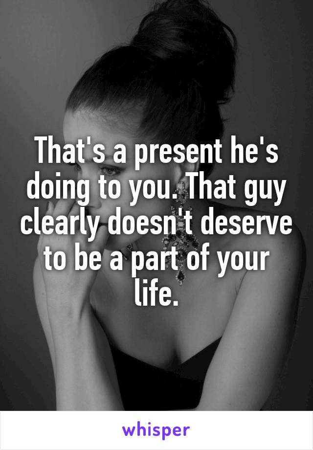 That's a present he's doing to you. That guy clearly doesn't deserve to be a part of your life.