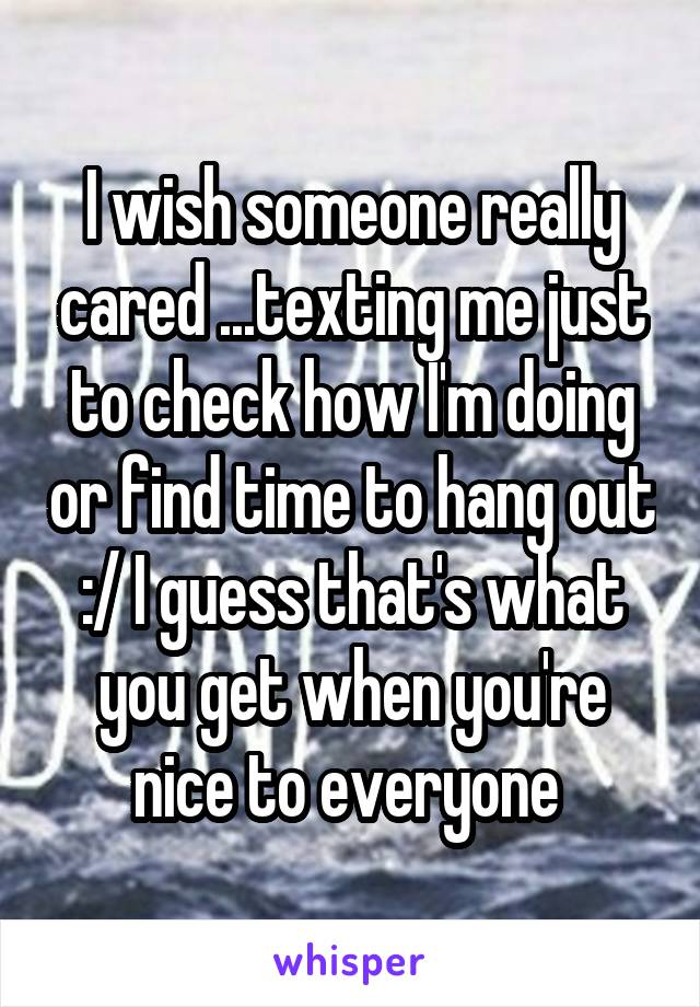 I wish someone really cared ...texting me just to check how I'm doing or find time to hang out :/ I guess that's what you get when you're nice to everyone 